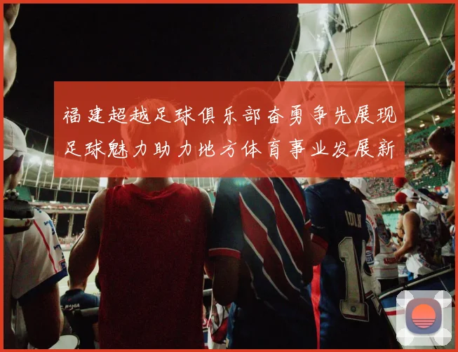福建超越足球俱乐部奋勇争先展现足球魅力助力地方体育事业发展新篇章