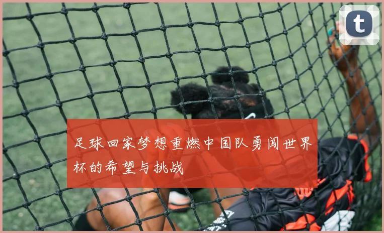 足球回家梦想重燃中国队勇闯世界杯的希望与挑战