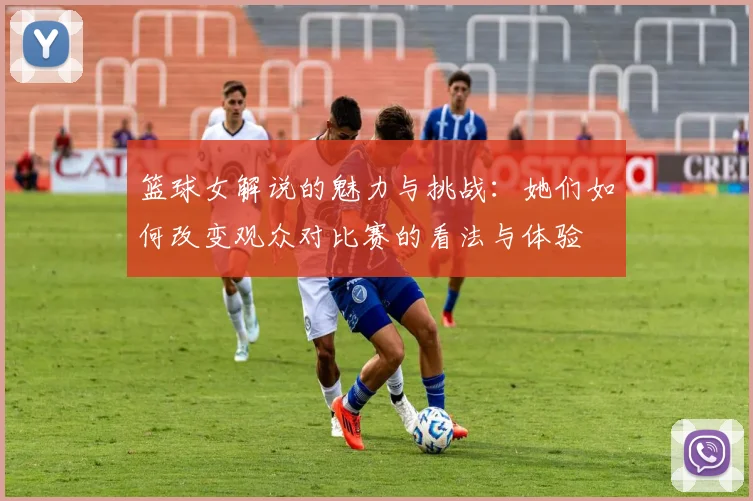 篮球女解说的魅力与挑战：她们如何改变观众对比赛的看法与体验