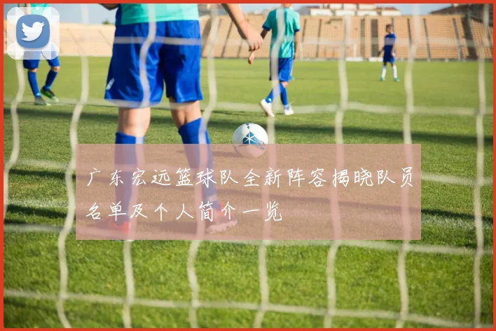 广东宏远篮球队全新阵容揭晓队员名单及个人简介一览